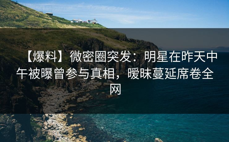 【爆料】微密圈突发：明星在昨天中午被曝曾参与真相，暧昧蔓延席卷全网