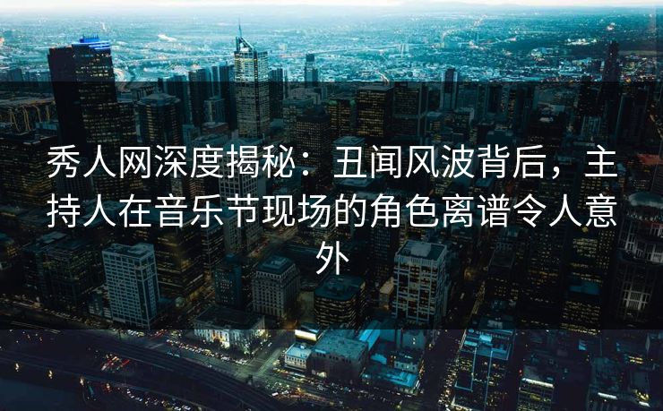 秀人网深度揭秘：丑闻风波背后，主持人在音乐节现场的角色离谱令人意外