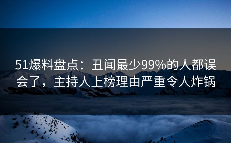 51爆料盘点：丑闻最少99%的人都误会了，主持人上榜理由严重令人炸锅