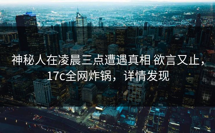 神秘人在凌晨三点遭遇真相 欲言又止，17c全网炸锅，详情发现