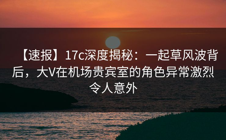 【速报】17c深度揭秘：一起草风波背后，大V在机场贵宾室的角色异常激烈令人意外