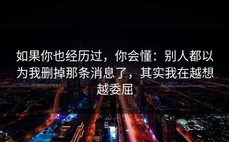 如果你也经历过，你会懂：别人都以为我删掉那条消息了，其实我在越想越委屈