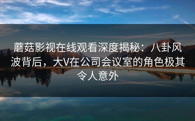 蘑菇影视在线观看深度揭秘：八卦风波背后，大V在公司会议室的角色极其令人意外