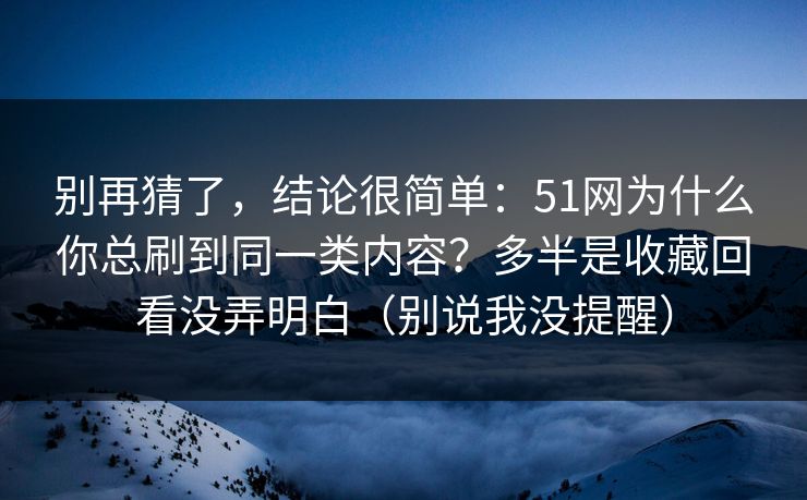 别再猜了，结论很简单：51网为什么你总刷到同一类内容？多半是收藏回看没弄明白（别说我没提醒）