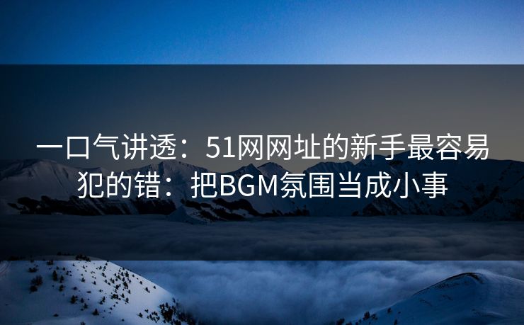 一口气讲透：51网网址的新手最容易犯的错：把BGM氛围当成小事