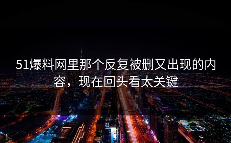 51爆料网里那个反复被删又出现的内容，现在回头看太关键