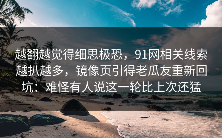 越翻越觉得细思极恐，91网相关线索越扒越多，镜像页引得老瓜友重新回坑：难怪有人说这一轮比上次还猛