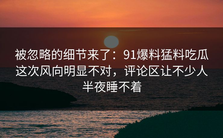 被忽略的细节来了：91爆料猛料吃瓜这次风向明显不对，评论区让不少人半夜睡不着