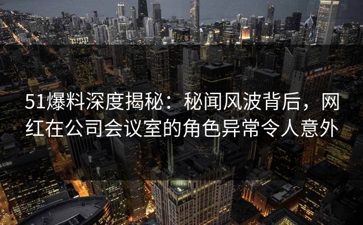 51爆料深度揭秘：秘闻风波背后，网红在公司会议室的角色异常令人意外