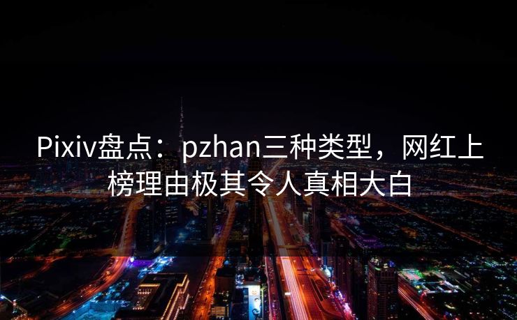 Pixiv盘点:pzhan三种类型,网红上榜理由极其令人真相大白