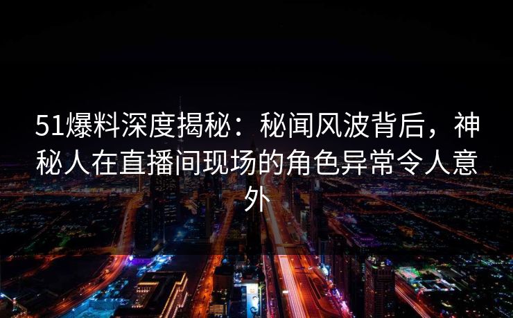 51爆料深度揭秘:秘闻风波背后,神秘人在直播间现场的角色异常令人意外 51爆料深度揭秘:秘闻风波背后,神秘人在直播间现场的角色异常令人意外
