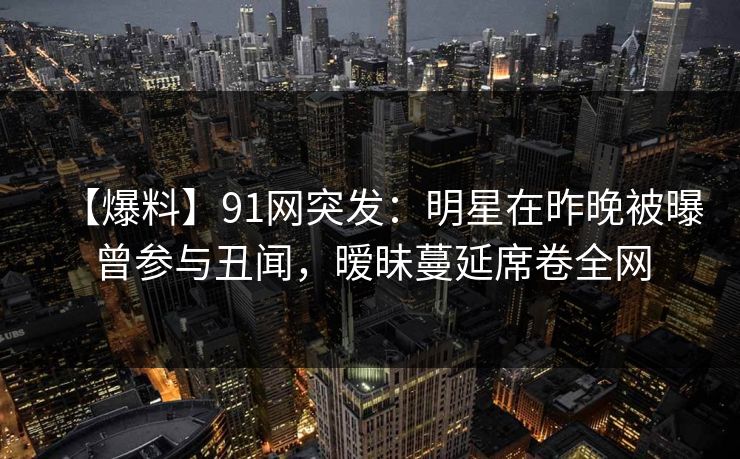 【爆料】91网突发：明星在昨晚被曝曾参与丑闻，暧昧蔓延席卷全网