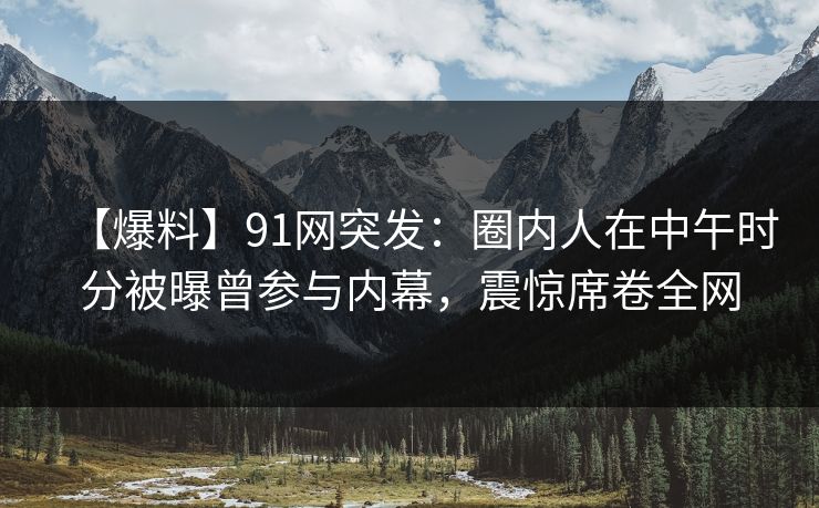 【爆料】91网突发：圈内人在中午时分被曝曾参与内幕，震惊席卷全网
