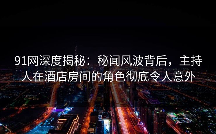 91网深度揭秘：秘闻风波背后，主持人在酒店房间的角色彻底令人意外