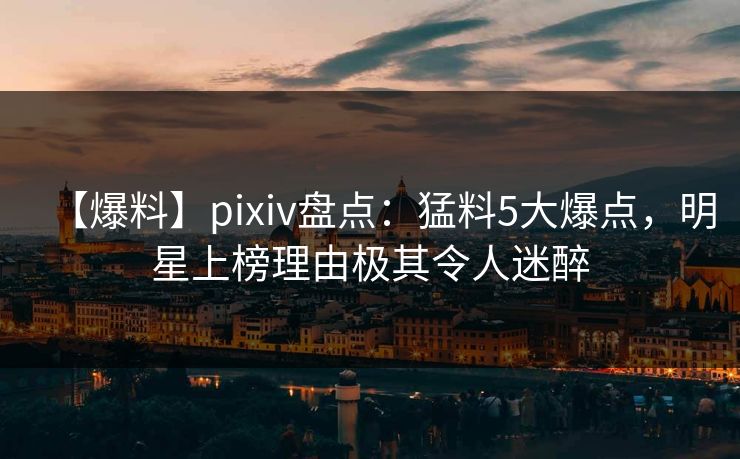 【爆料】pixiv盘点：猛料5大爆点，明星上榜理由极其令人迷醉