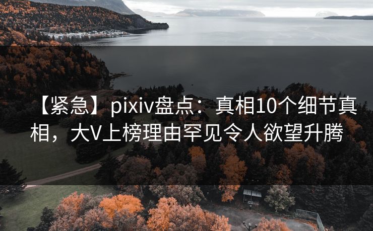 【紧急】pixiv盘点：真相10个细节真相，大V上榜理由罕见令人欲望升腾
