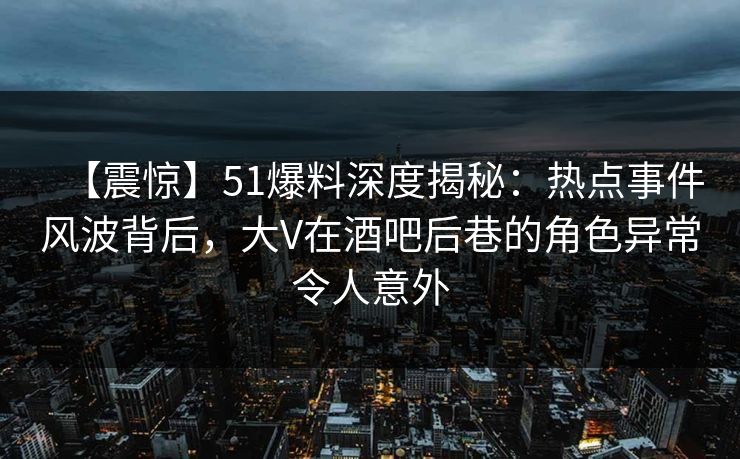 【震惊】51爆料深度揭秘：热点事件风波背后，大V在酒吧后巷的角色异常令人意外
