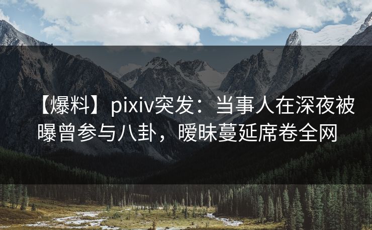 【爆料】pixiv突发：当事人在深夜被曝曾参与八卦，暧昧蔓延席卷全网