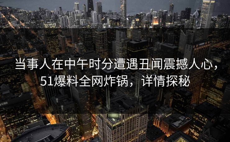 当事人在中午时分遭遇丑闻震撼人心,51爆料全网炸锅,详情探秘 当事人在中午时分遭遇丑闻震撼人心,51爆料全网炸锅,详情探秘