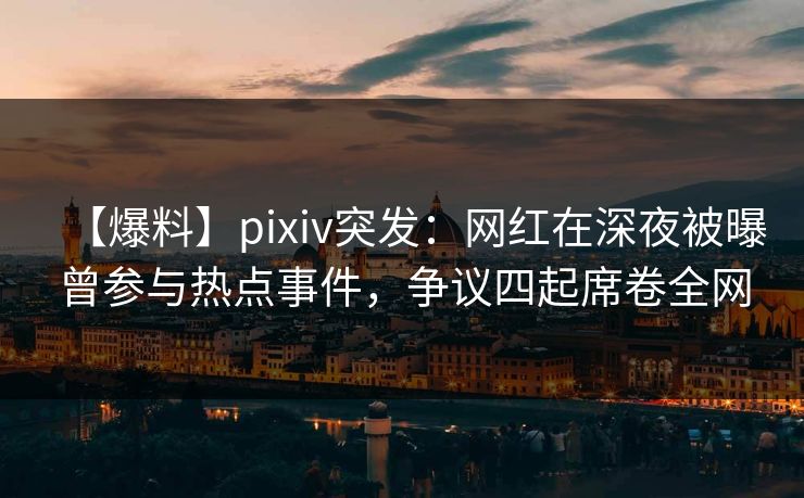 【爆料】pixiv突发：网红在深夜被曝曾参与热点事件，争议四起席卷全网