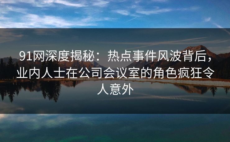 91网深度揭秘：热点事件风波背后，业内人士在公司会议室的角色疯狂令人意外