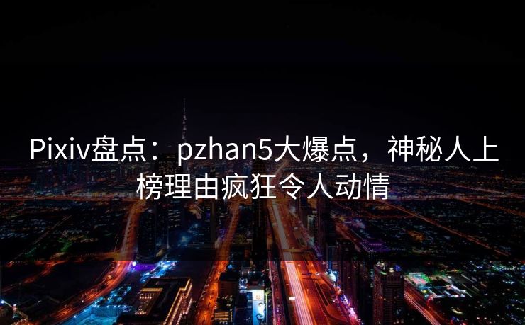 Pixiv盘点：pzhan5大爆点，神秘人上榜理由疯狂令人动情