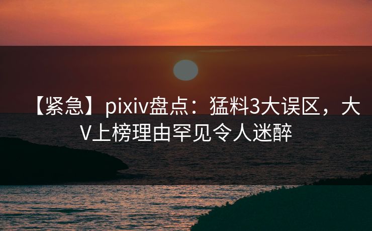 【紧急】pixiv盘点：猛料3大误区，大V上榜理由罕见令人迷醉