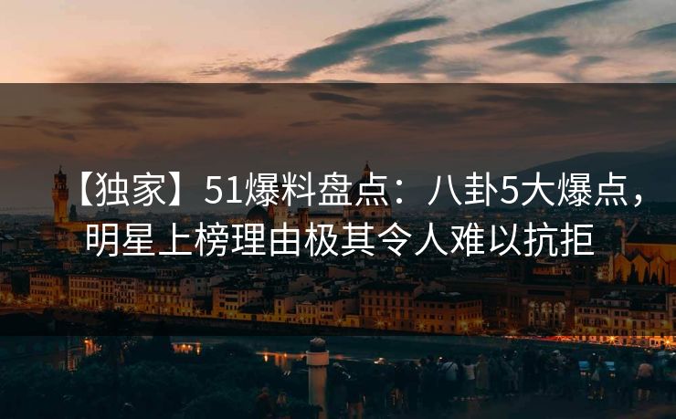 【独家】51爆料盘点：八卦5大爆点，明星上榜理由极其令人难以抗拒