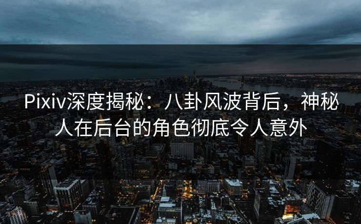 Pixiv深度揭秘：八卦风波背后，神秘人在后台的角色彻底令人意外
