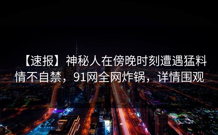 【速报】神秘人在傍晚时刻遭遇猛料情不自禁，91网全网炸锅，详情围观