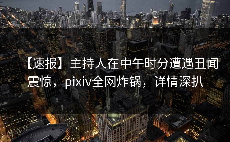 【速报】主持人在中午时分遭遇丑闻震惊，pixiv全网炸锅，详情深扒