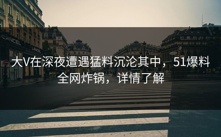 大V在深夜遭遇猛料沉沦其中，51爆料全网炸锅，详情了解