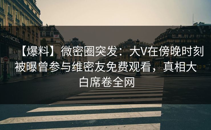 【爆料】微密圈突发：大V在傍晚时刻被曝曾参与维密友免费观看，真相大白席卷全网
