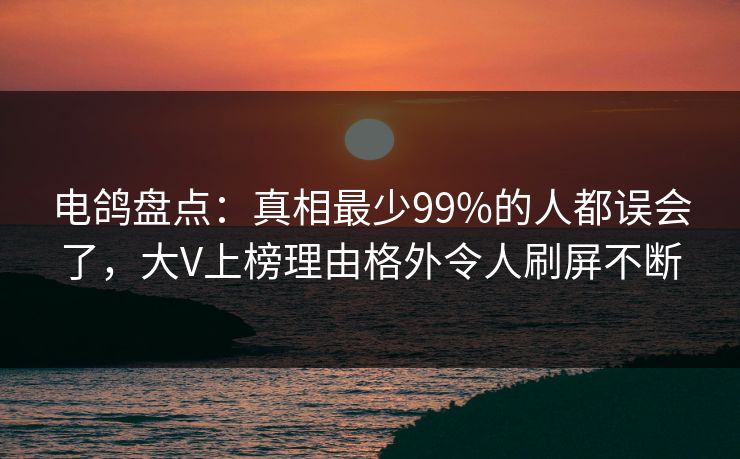 电鸽盘点：真相最少99%的人都误会了，大V上榜理由格外令人刷屏不断