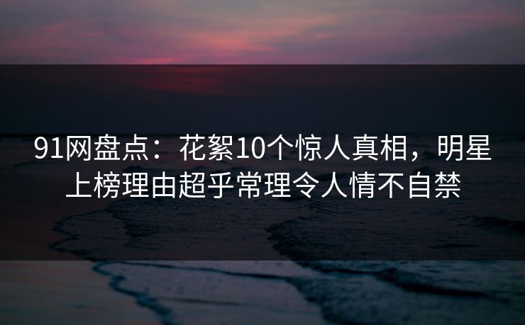 91网盘点：花絮10个惊人真相，明星上榜理由超乎常理令人情不自禁