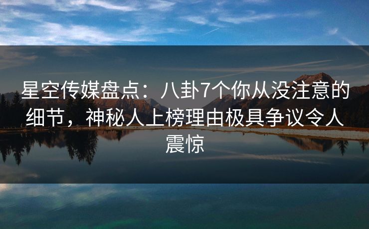 星空传媒盘点：八卦7个你从没注意的细节，神秘人上榜理由极具争议令人震惊