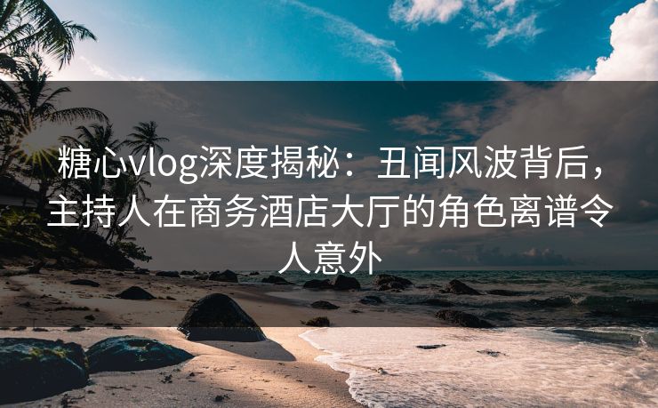 糖心vlog深度揭秘：丑闻风波背后，主持人在商务酒店大厅的角色离谱令人意外