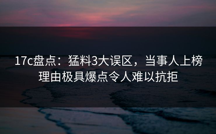17c盘点：猛料3大误区，当事人上榜理由极具爆点令人难以抗拒