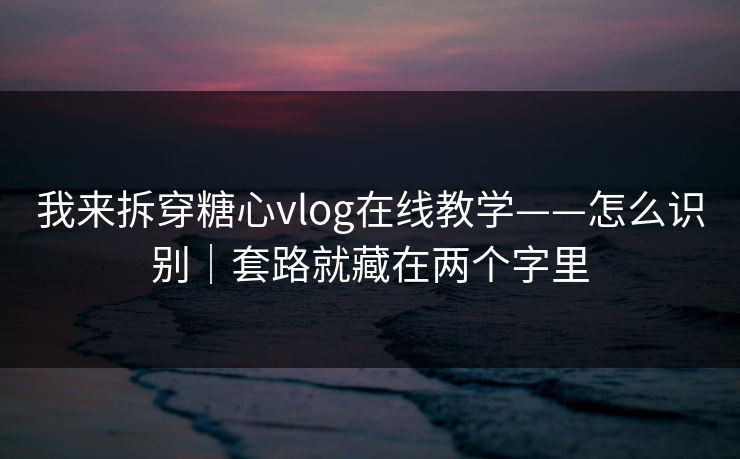 我来拆穿糖心vlog在线教学——怎么识别｜套路就藏在两个字里