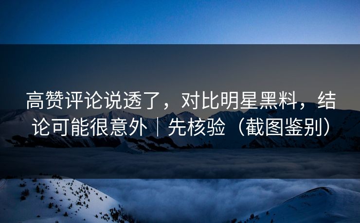 高赞评论说透了，对比明星黑料，结论可能很意外｜先核验（截图鉴别）