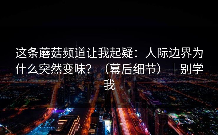 这条蘑菇频道让我起疑:人际边界为什么突然变味?(幕后细节)|别学我