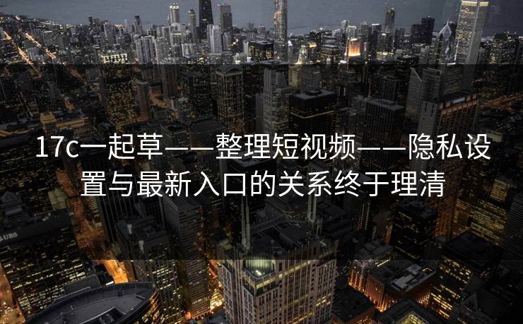17c一起草——整理短视频——隐私设置与最新入口的关系终于理清