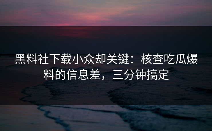 黑料社下载小众却关键：核查吃瓜爆料的信息差，三分钟搞定