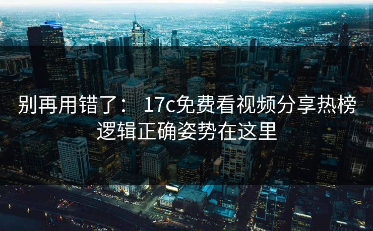 别再用错了： 17c免费看视频分享热榜逻辑正确姿势在这里